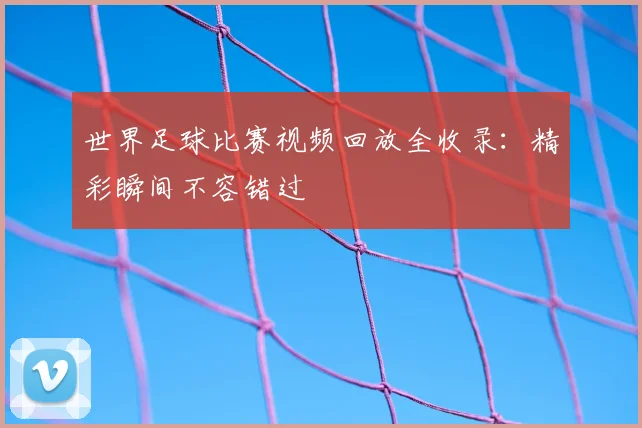 世界足球比赛视频回放全收录:精彩瞬间不容错过