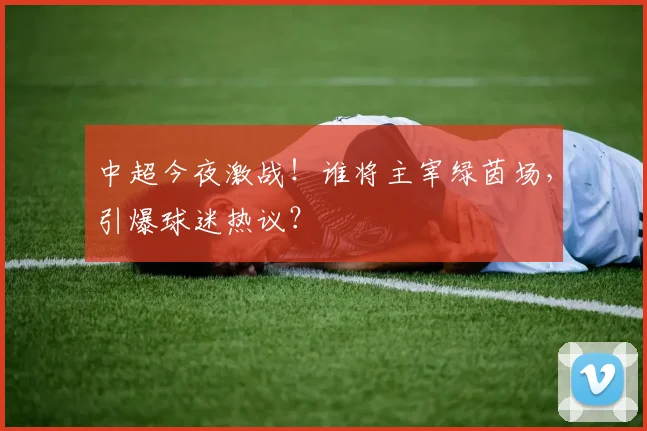 中超今夜激战！谁将主宰绿茵场，引爆球迷热议？