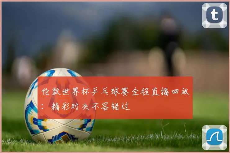 伦敦世界杯乒乓球赛全程直播回放：精彩对决不容错过