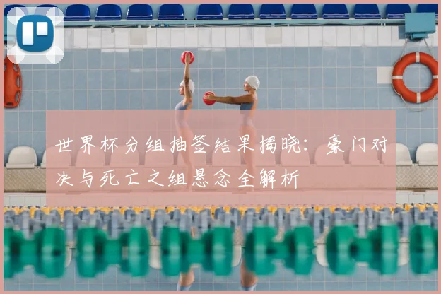 世界杯分组抽签结果揭晓:豪门对决与死亡之组悬念全解析