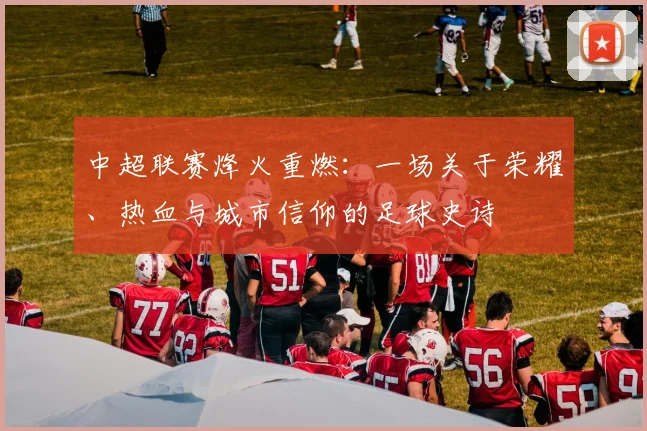 中超联赛烽火重燃:一场关于荣耀、热血与城市信仰的足球史诗