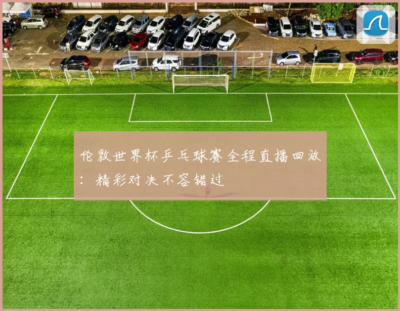 伦敦世界杯乒乓球赛全程直播回放：精彩对决不容错过